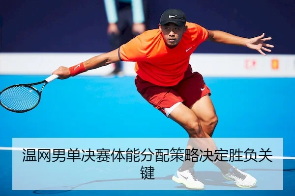 温网男单决赛体能分配策略决定胜负关键